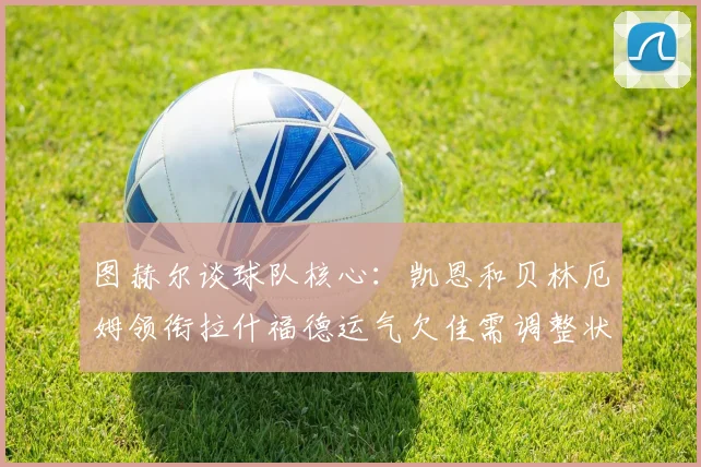 图赫尔谈球队核心：凯恩和贝林厄姆领衔拉什福德运气欠佳需调整状态
