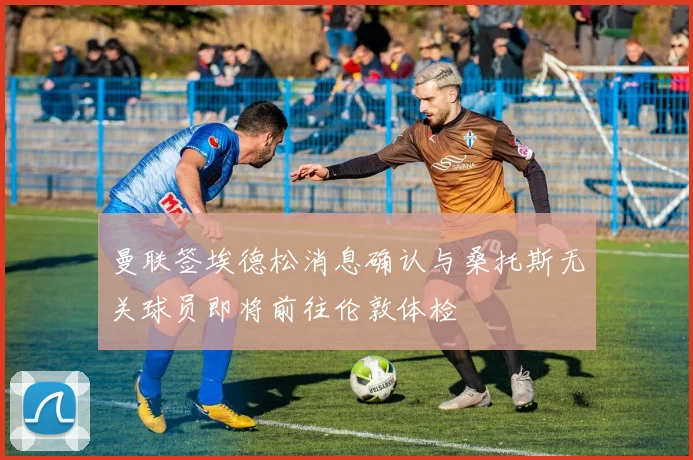 曼联签埃德松消息确认与桑托斯无关球员即将前往伦敦体检
