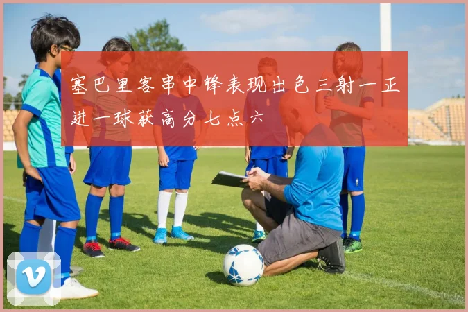塞巴里客串中锋表现出色三射一正进一球获高分七点六