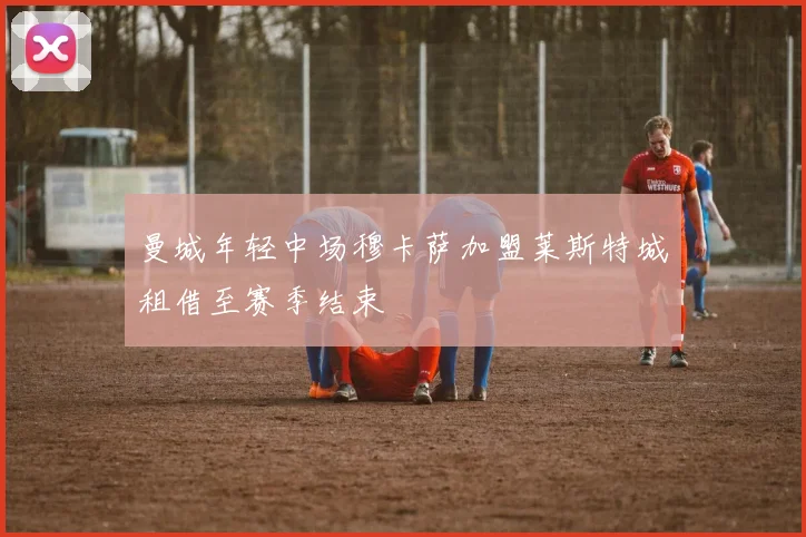 曼城年轻中场穆卡萨加盟莱斯特城租借至赛季结束