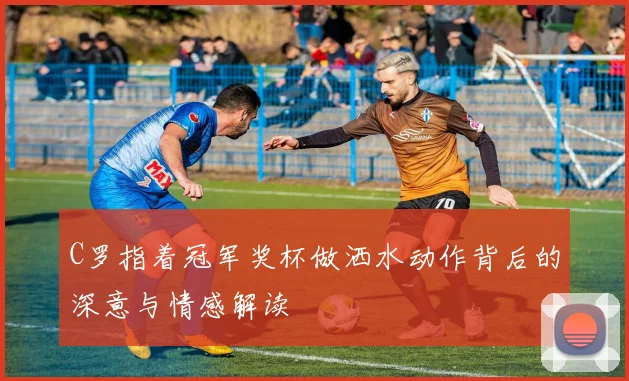 C罗指着冠军奖杯做洒水动作背后的深意与情感解读