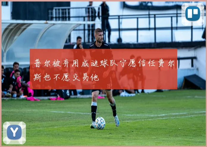 普尔被弃用成谜球队宁愿信任费尔斯也不愿交易他