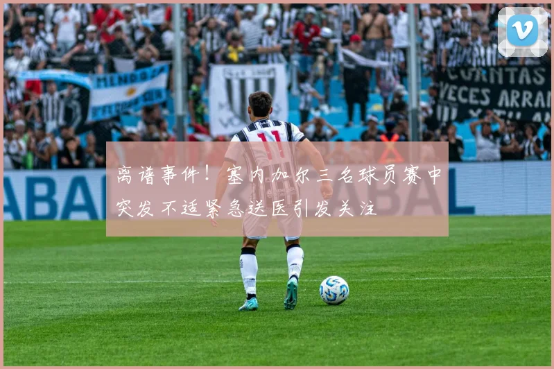 离谱事件！塞内加尔三名球员赛中突发不适紧急送医引发关注