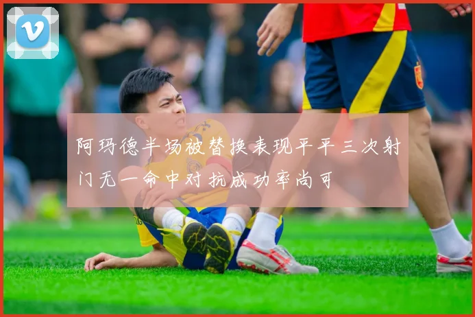 阿玛德半场被替换表现平平三次射门无一命中对抗成功率尚可