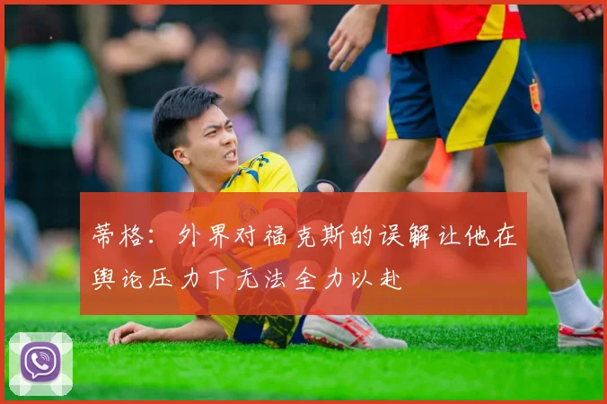 蒂格：外界对福克斯的误解让他在舆论压力下无法全力以赴