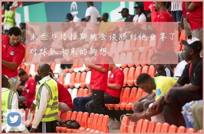 米兰与格拉斯纳会谈顺利他分享了对球队未来的构想