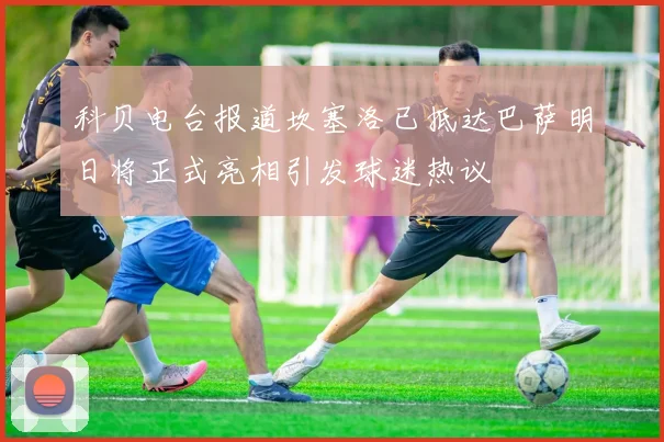 科贝电台报道坎塞洛已抵达巴萨明日将正式亮相引发球迷热议