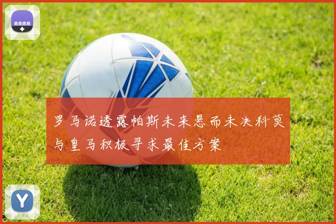 罗马诺透露帕斯未来悬而未决科莫与皇马积极寻求最佳方案