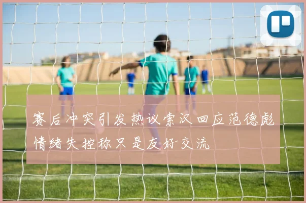 赛后冲突引发热议索汉回应范德彪情绪失控称只是友好交流