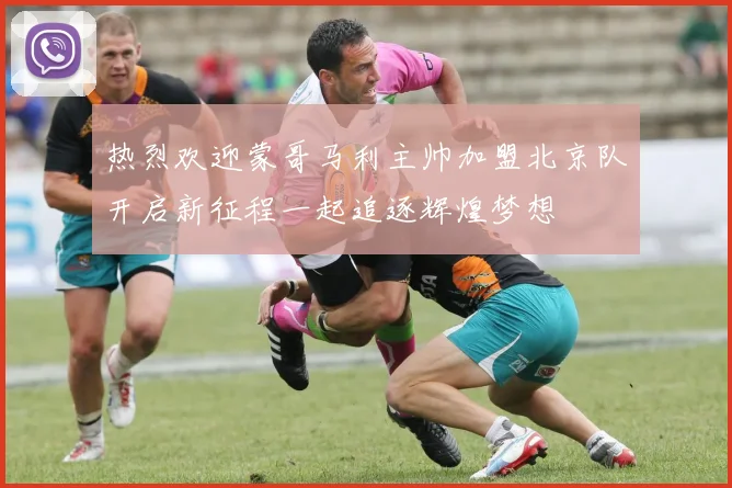 热烈欢迎蒙哥马利主帅加盟北京队开启新征程一起追逐辉煌梦想