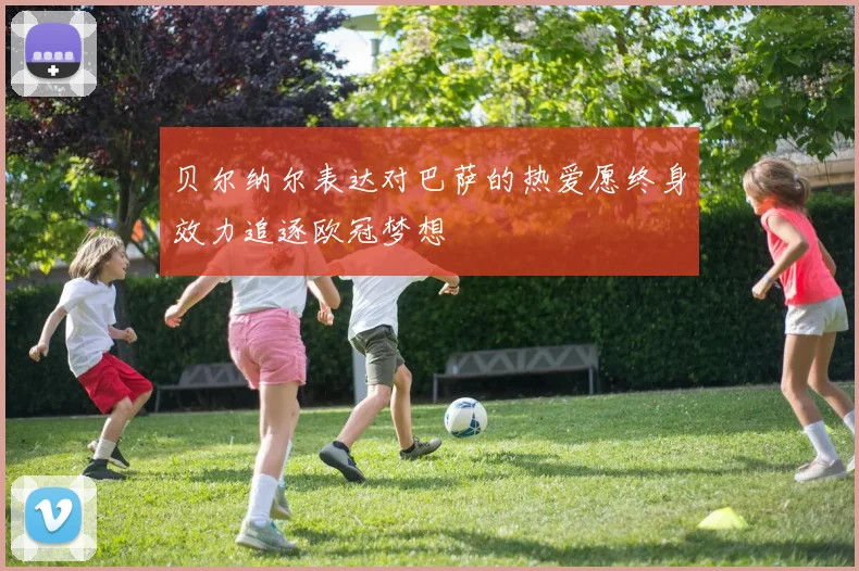 贝尔纳尔表达对巴萨的热爱愿终身效力追逐欧冠梦想