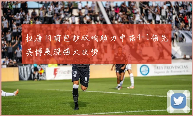 拉唐门前包抄双响助力申花4-1领先英博展现强大攻势