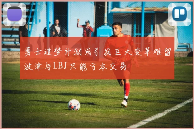 勇士追梦计划或引发巨大变革难留波津与LBJ只能亏本交易