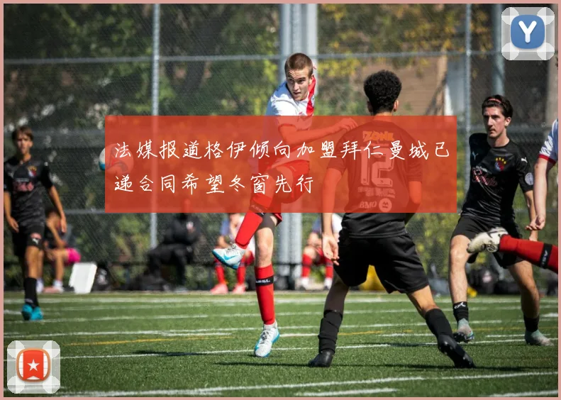 法媒报道格伊倾向加盟拜仁曼城已递合同希望冬窗先行