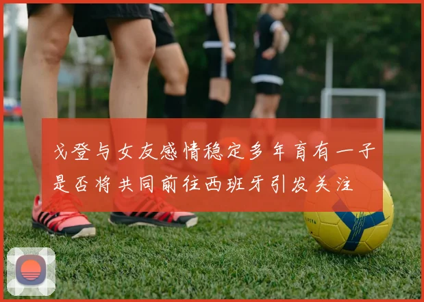 戈登与女友感情稳定多年育有一子是否将共同前往西班牙引发关注