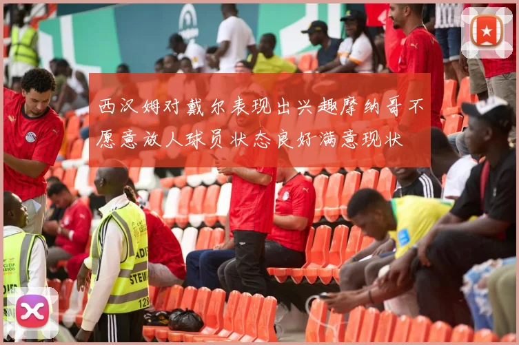 西汉姆对戴尔表现出兴趣摩纳哥不愿意放人球员状态良好满意现状
