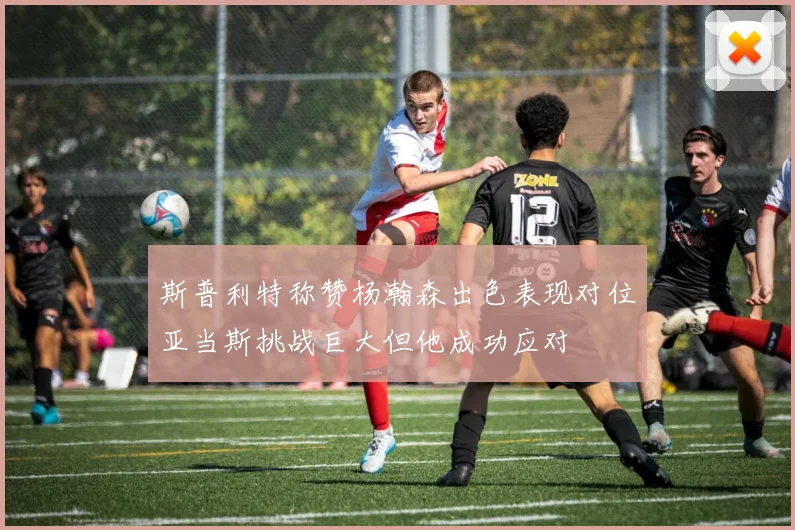斯普利特称赞杨瀚森出色表现对位亚当斯挑战巨大但他成功应对