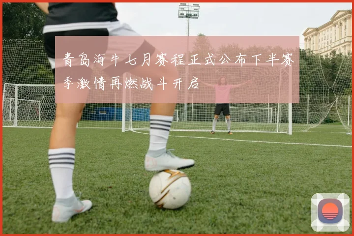 青岛海牛七月赛程正式公布下半赛季激情再燃战斗开启