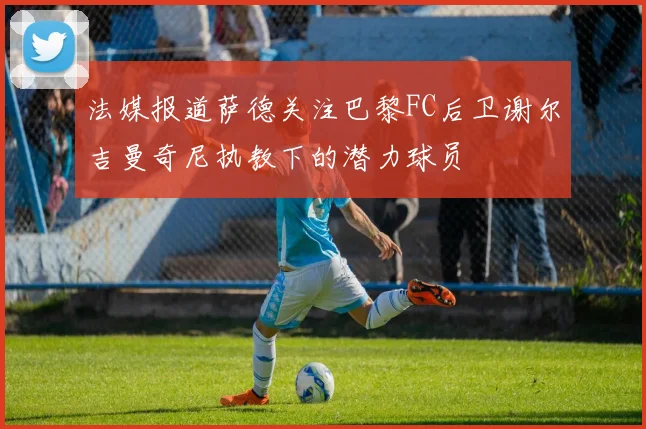 法媒报道萨德关注巴黎FC后卫谢尔吉曼奇尼执教下的潜力球员