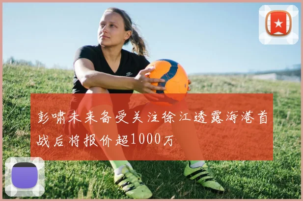 彭啸未来备受关注徐江透露海港首战后将报价超1000万