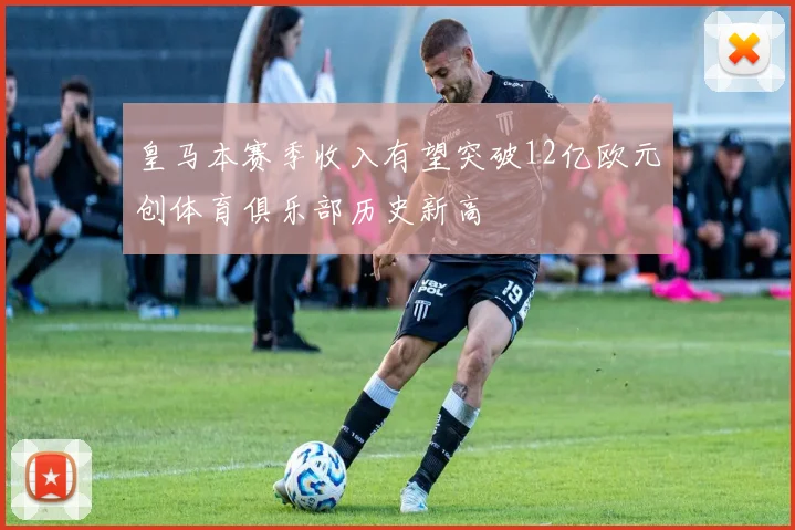 皇马本赛季收入有望突破12亿欧元创体育俱乐部历史新高